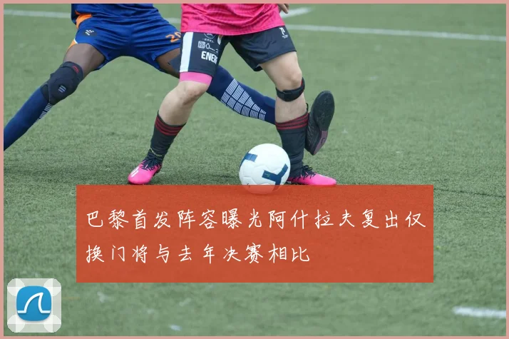 巴黎首发阵容曝光阿什拉夫复出仅换门将与去年决赛相比