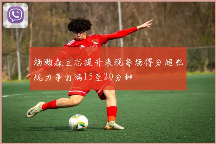 杨瀚森立志提升表现每场得分超犯规力争打满15至20分钟