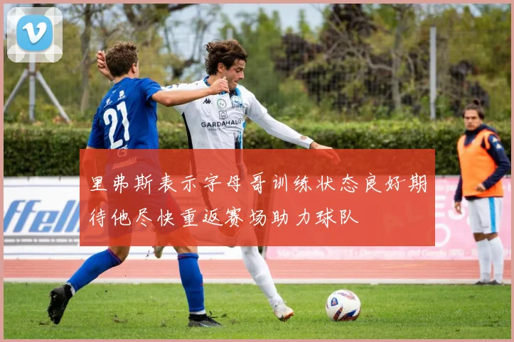 里弗斯表示字母哥训练状态良好期待他尽快重返赛场助力球队