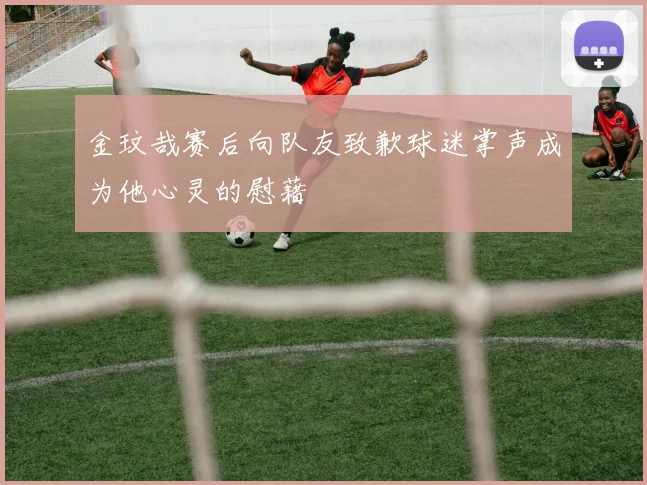 金玟哉赛后向队友致歉球迷掌声成为他心灵的慰藉
