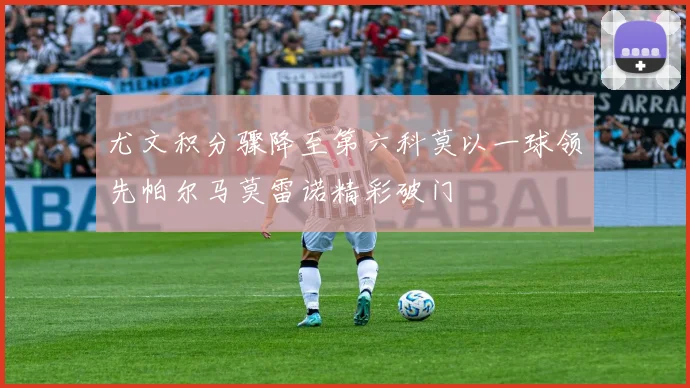尤文积分骤降至第六科莫以一球领先帕尔马莫雷诺精彩破门