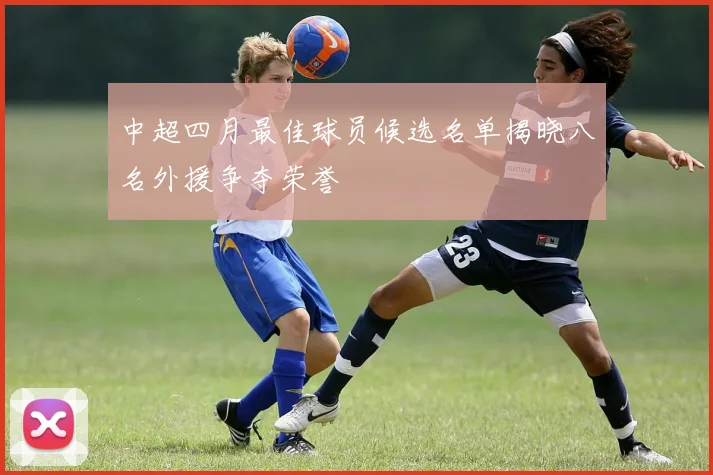 中超四月最佳球员候选名单揭晓八名外援争夺荣誉