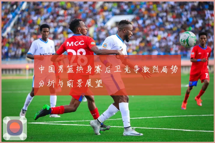 中国男篮热身赛后卫竞争激烈局势分析与前景展望