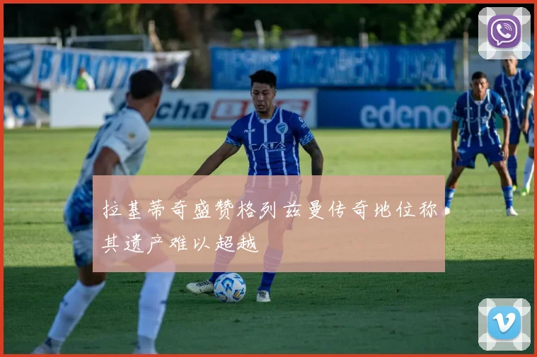 拉基蒂奇盛赞格列兹曼传奇地位称其遗产难以超越