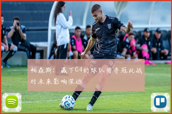 帕森斯：赢下G4的球队将夺冠此战对未来影响深远