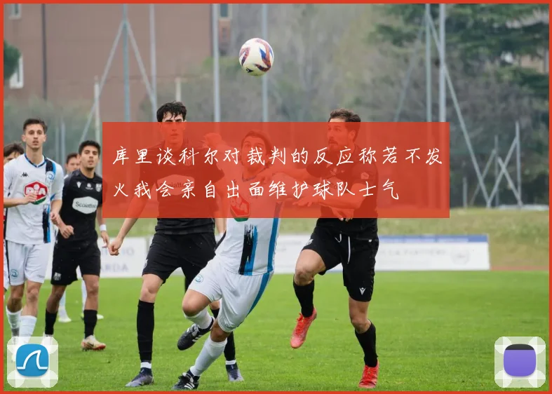 库里谈科尔对裁判的反应称若不发火我会亲自出面维护球队士气