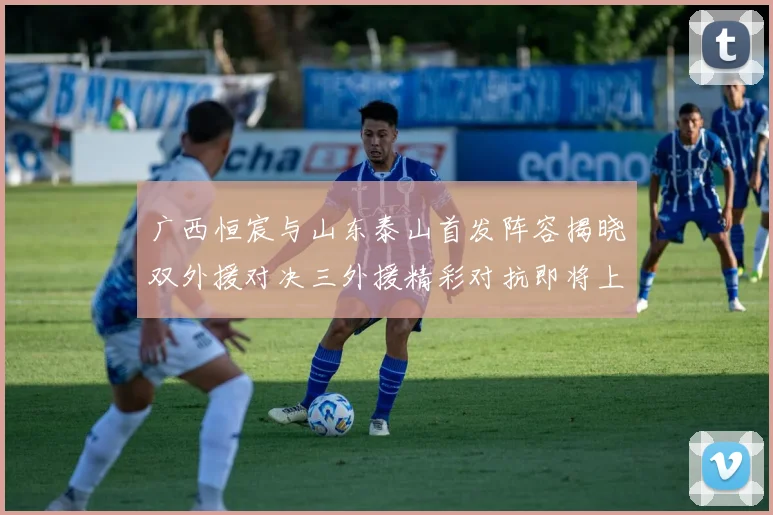 广西恒宸与山东泰山首发阵容揭晓双外援对决三外援精彩对抗即将上演