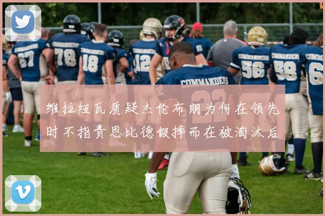 维拉纽瓦质疑杰伦布朗为何在领先时不指责恩比德假摔而在被淘汰后才发声