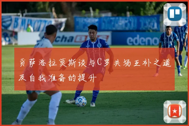 贡萨洛拉莫斯谈与C罗共场互补之道及自我准备的提升