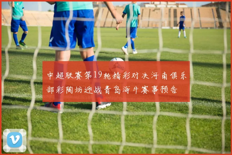 中超联赛第19轮精彩对决河南俱乐部彩陶坊迎战青岛海牛赛事预告