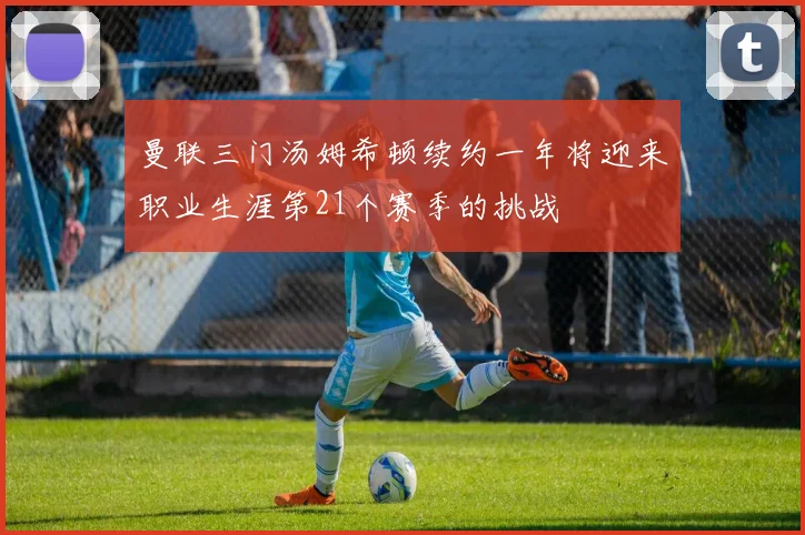 曼联三门汤姆希顿续约一年将迎来职业生涯第21个赛季的挑战