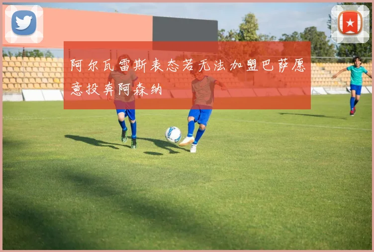 阿尔瓦雷斯表态若无法加盟巴萨愿意投奔阿森纳
