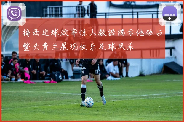 梅西进球效率惊人数据揭示他独占鳌头费兰展现快乐足球风采