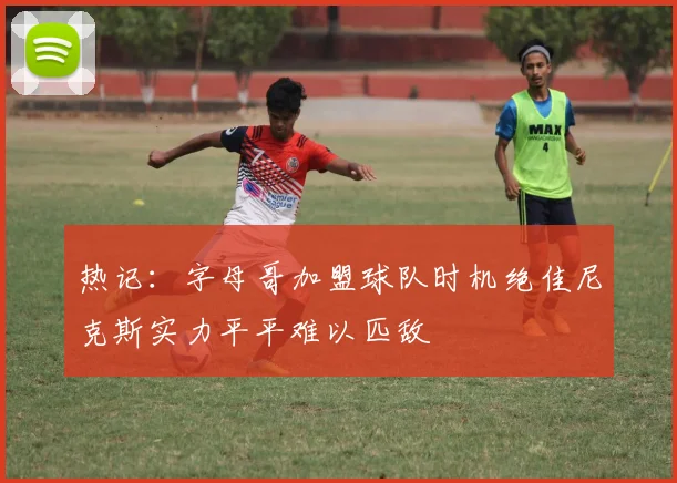 热记：字母哥加盟球队时机绝佳尼克斯实力平平难以匹敌