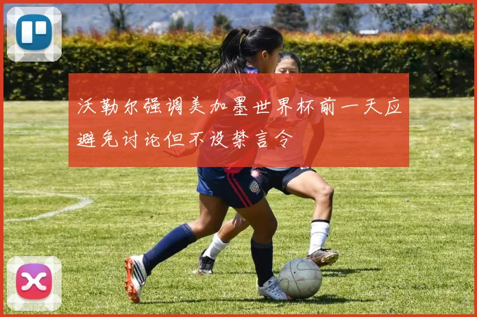 沃勒尔强调美加墨世界杯前一天应避免讨论但不设禁言令
