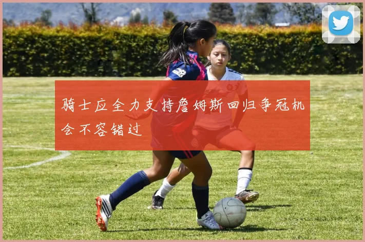 骑士应全力支持詹姆斯回归争冠机会不容错过