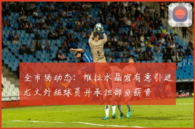 全市场动态：维拉水晶宫有意引进尤文外租球员并承担部分薪资
