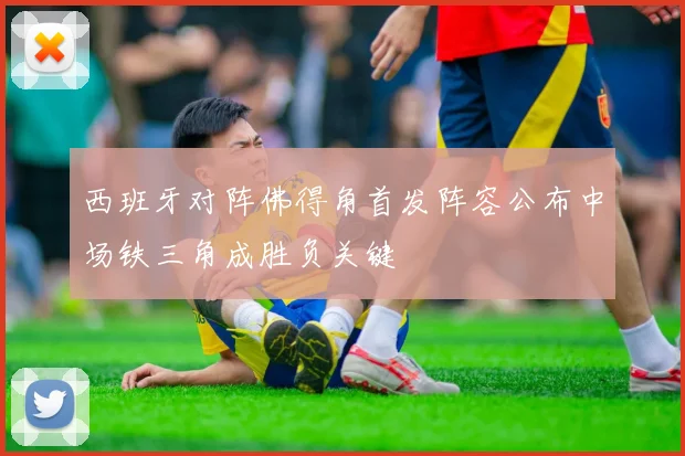 西班牙对阵佛得角首发阵容公布中场铁三角成胜负关键