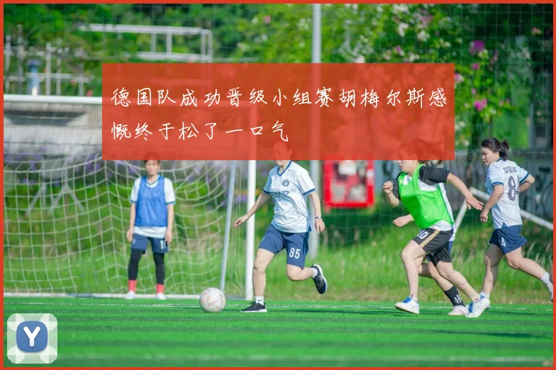 德国队成功晋级小组赛胡梅尔斯感慨终于松了一口气