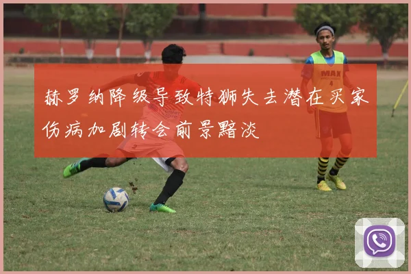 赫罗纳降级导致特狮失去潜在买家伤病加剧转会前景黯淡