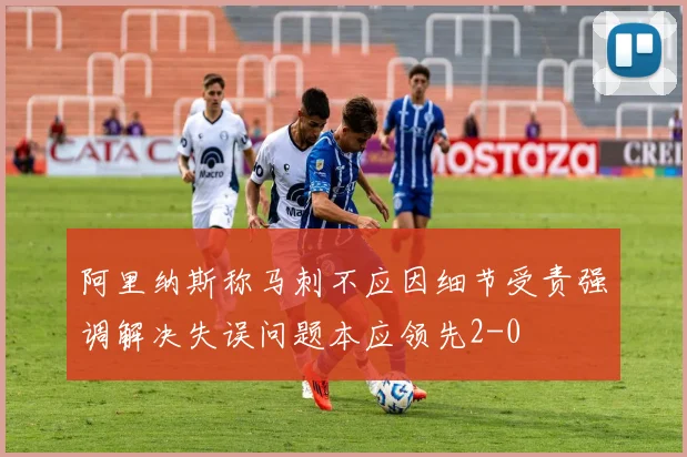 阿里纳斯称马刺不应因细节受责强调解决失误问题本应领先2-0